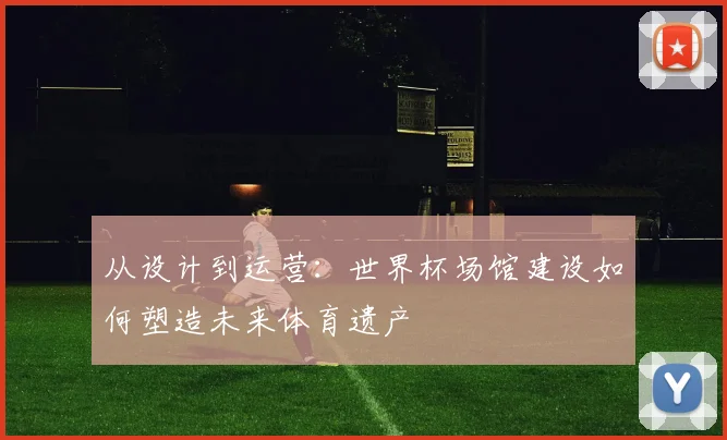 从设计到运营:世界杯场馆建设如何塑造未来体育遗产