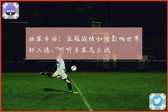 独家专访：亚冠战绩如何影响世界杯入选，听听专家怎么说