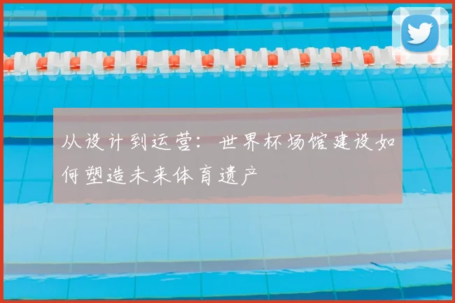 从设计到运营:世界杯场馆建设如何塑造未来体育遗产