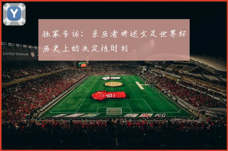 独家专访：亲历者讲述女足世界杯历史上的决定性时刻