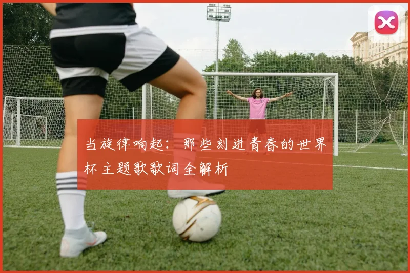 当旋律响起:那些刻进青春的世界杯主题歌歌词全解析