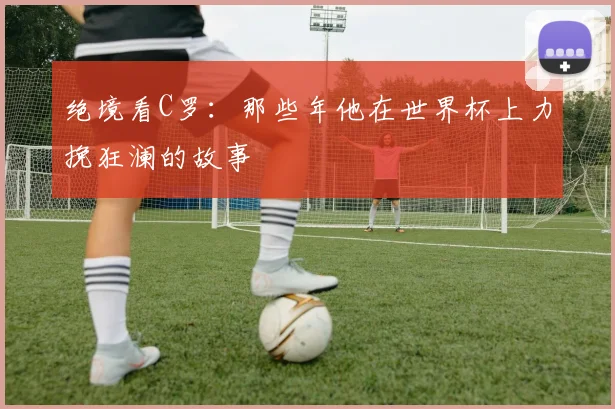 绝境看C罗:那些年他在世界杯上力挽狂澜的故事