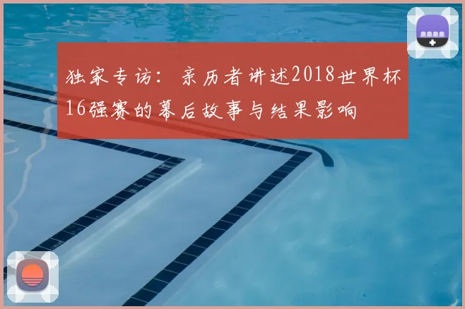 独家专访：亲历者讲述2018世界杯16强赛的幕后故事与结果影响