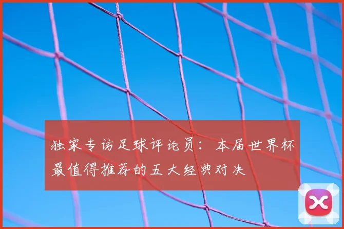 独家专访足球评论员：本届世界杯最值得推荐的五大经典对决