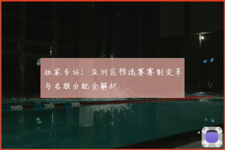 独家专访：亚洲区预选赛赛制变革与名额分配全解析
