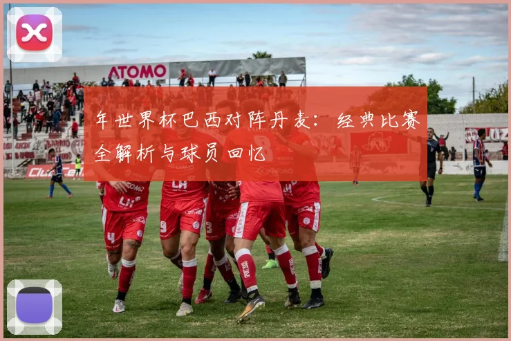 年世界杯巴西对阵丹麦：经典比赛全解析与球员回忆