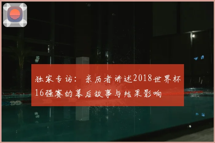 独家专访：亲历者讲述2018世界杯16强赛的幕后故事与结果影响