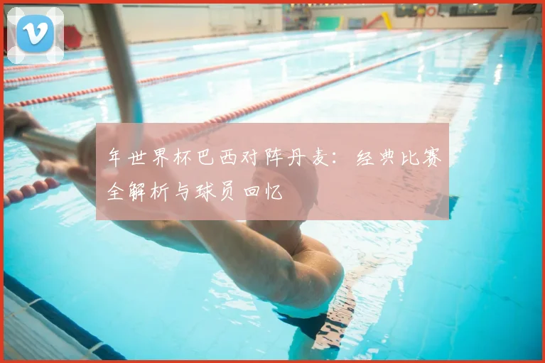 年世界杯巴西对阵丹麦:经典比赛全解析与球员回忆