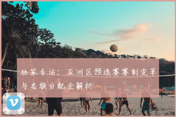 独家专访：亚洲区预选赛赛制变革与名额分配全解析